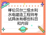 呼伦贝尔二级水利水电建造工程师考试具体有哪些科目和内容