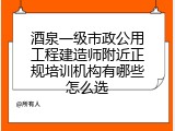 酒泉一级市政公用工程建造师附近正规培训机构有哪些怎么选
