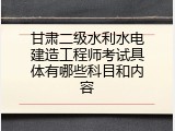甘肃二级水利水电建造工程师考试具体有哪些科目和内容