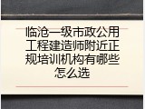 临沧一级市政公用工程建造师附近正规培训机构有哪些怎么选