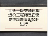 汕头一级交通运输造价工程师是否需要继续教育呢如何进行