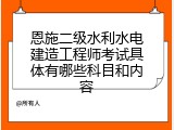 恩施二级水利水电建造工程师考试具体有哪些科目和内容