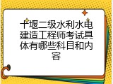 十堰二级水利水电建造工程师考试具体有哪些科目和内容