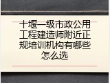 十堰一级市政公用工程建造师附近正规培训机构有哪些怎么选