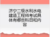 济宁二级水利水电建造工程师考试具体有哪些科目和内容