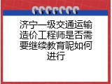 济宁一级交通运输造价工程师是否需要继续教育呢如何进行
