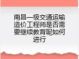 南昌一级交通运输造价工程师是否需要继续教育呢如何进行
