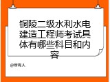 铜陵二级水利水电建造工程师考试具体有哪些科目和内容