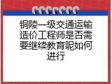 铜陵一级交通运输造价工程师是否需要继续教育呢如何进行