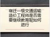 宿迁一级交通运输造价工程师是否需要继续教育呢如何进行