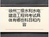 徐州二级水利水电建造工程师考试具体有哪些科目和内容