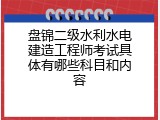 盘锦二级水利水电建造工程师考试具体有哪些科目和内容