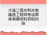 大连二级水利水电建造工程师考试具体有哪些科目和内容