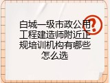白城一级市政公用工程建造师附近正规培训机构有哪些怎么选