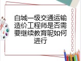 白城一级交通运输造价工程师是否需要继续教育呢如何进行