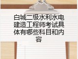 白城二级水利水电建造工程师考试具体有哪些科目和内容