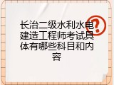 长治二级水利水电建造工程师考试具体有哪些科目和内容