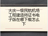 大庆一级民航机场工程建造师证书电子版在哪下载怎么下