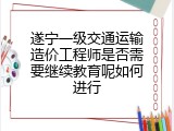 遂宁一级交通运输造价工程师是否需要继续教育呢如何进行