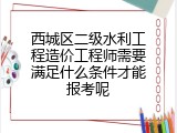 西城区二级水利工程造价工程师需要满足什么条件才能报考呢