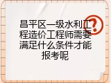 昌平区一级水利工程造价工程师需要满足什么条件才能报考呢