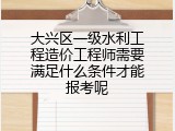 大兴区一级水利工程造价工程师需要满足什么条件才能报考呢