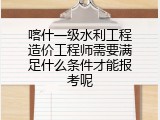 喀什一级水利工程造价工程师需要满足什么条件才能报考呢