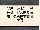 吴忠二级水利工程造价工程师需要满足什么条件才能报考呢
