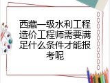 西藏一级水利工程造价工程师需要满足什么条件才能报考呢