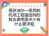 巴彦淖尔一级民航机场工程建造师的报名费用是多少有什么要求呢