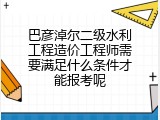 巴彦淖尔二级水利工程造价工程师需要满足什么条件才能报考呢