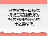 乌兰察布一级民航机场工程建造师的报名费用是多少有什么要求呢