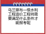 乌兰察布一级水利工程造价工程师需要满足什么条件才能报考呢