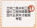 兰州二级水利工程造价工程师需要满足什么条件才能报考呢