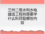 兰州二级水利水电建造工程师需要学什么科目呢哪些内容