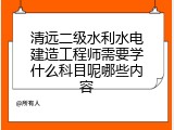 清远二级水利水电建造工程师需要学什么科目呢哪些内容
