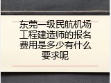 东莞一级民航机场工程建造师的报名费用是多少有什么要求呢