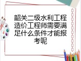 韶关二级水利工程造价工程师需要满足什么条件才能报考呢