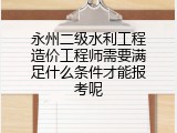 永州二级水利工程造价工程师需要满足什么条件才能报考呢
