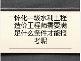 怀化一级水利工程造价工程师需要满足什么条件才能报考呢
