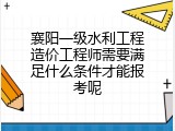 襄阳一级水利工程造价工程师需要满足什么条件才能报考呢