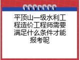 平顶山一级水利工程造价工程师需要满足什么条件才能报考呢