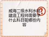 威海二级水利水电建造工程师需要学什么科目呢哪些内容