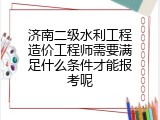 济南二级水利工程造价工程师需要满足什么条件才能报考呢