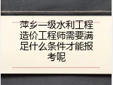 萍乡一级水利工程造价工程师需要满足什么条件才能报考呢