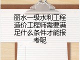 丽水一级水利工程造价工程师需要满足什么条件才能报考呢