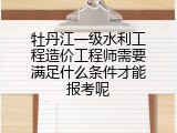 牡丹江一级水利工程造价工程师需要满足什么条件才能报考呢