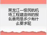 黑龙江一级民航机场工程建造师的报名费用是多少有什么要求呢
