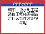 朝阳一级水利工程造价工程师需要满足什么条件才能报考呢