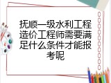 抚顺一级水利工程造价工程师需要满足什么条件才能报考呢
